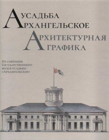 Усадьба Архангельское. Архитектурная графика. Из собрания Государсnвенного музея-усадьбы "Архангельское". Научный каталог