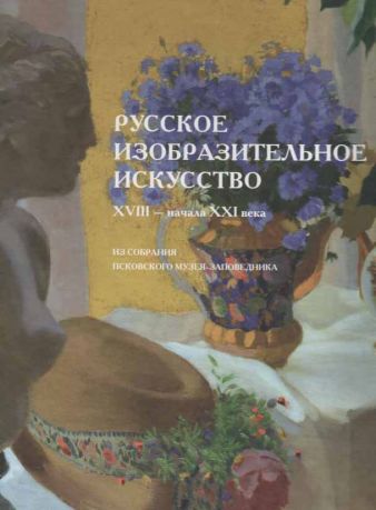 Русское изобразительное искусство XVIII - начала XXI века из собрания Псковского музея-заповедника. Альбом-каталог