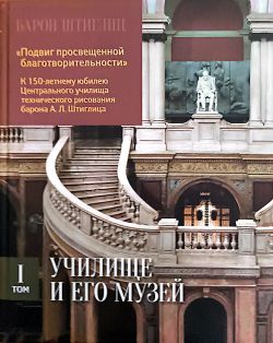 Барон Штиглиц. "Подвиг просвещенной благотворительности" К 150-летнему юбилею Центрального училища технического рисования барона А.Л. Штиглица. том I. Училище и его музей